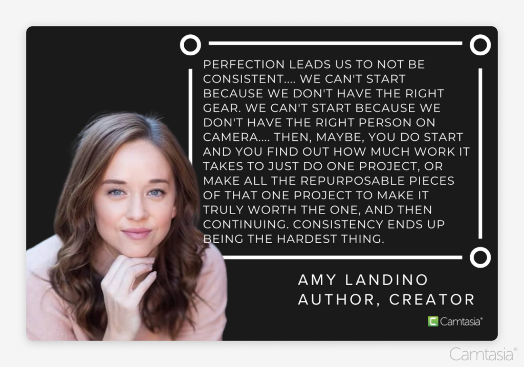 “Perfection leads us to not be consistent.… We can’t start because we don’t have the right gear. We can’t start because we don’t have the right person on camera…. Then, maybe, you do start and you find out how much work it takes to just do one project, or make all the repurposable pieces of that one project to make it truly worth the one, and then continuing. Consistency ends up being the hardest thing.” Amy Landino, Author, Creator